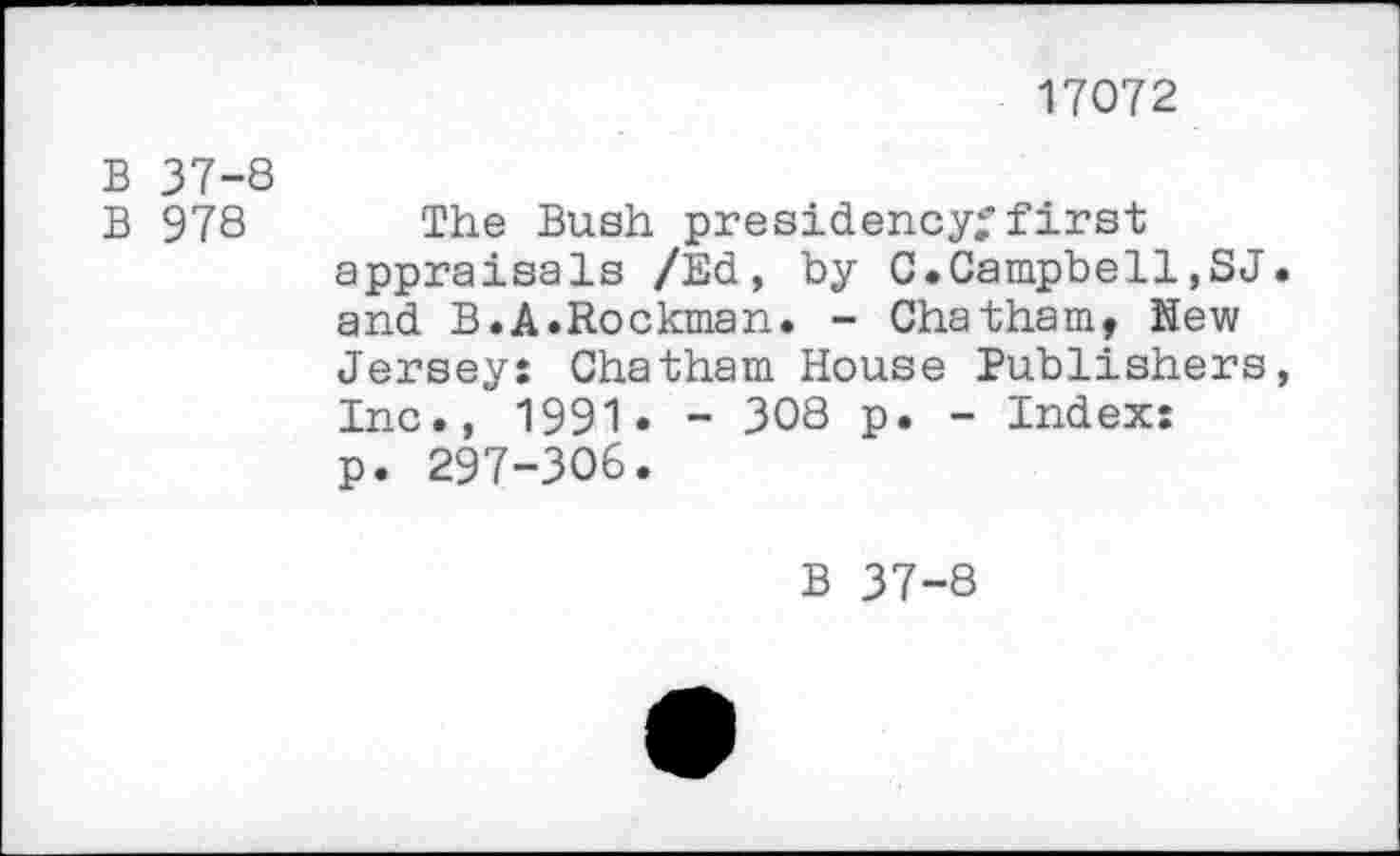 ﻿17072
B 37-8
B 978 The Bush presidency;'first appraisals /Ed, by 0.Campbell,SJ. and B.A.Rockman. - Chatham, Hew Jersey: Chatham House Publishers, Inc., 1991« - 308 p. - Index: p. 297-306.
B 37-8